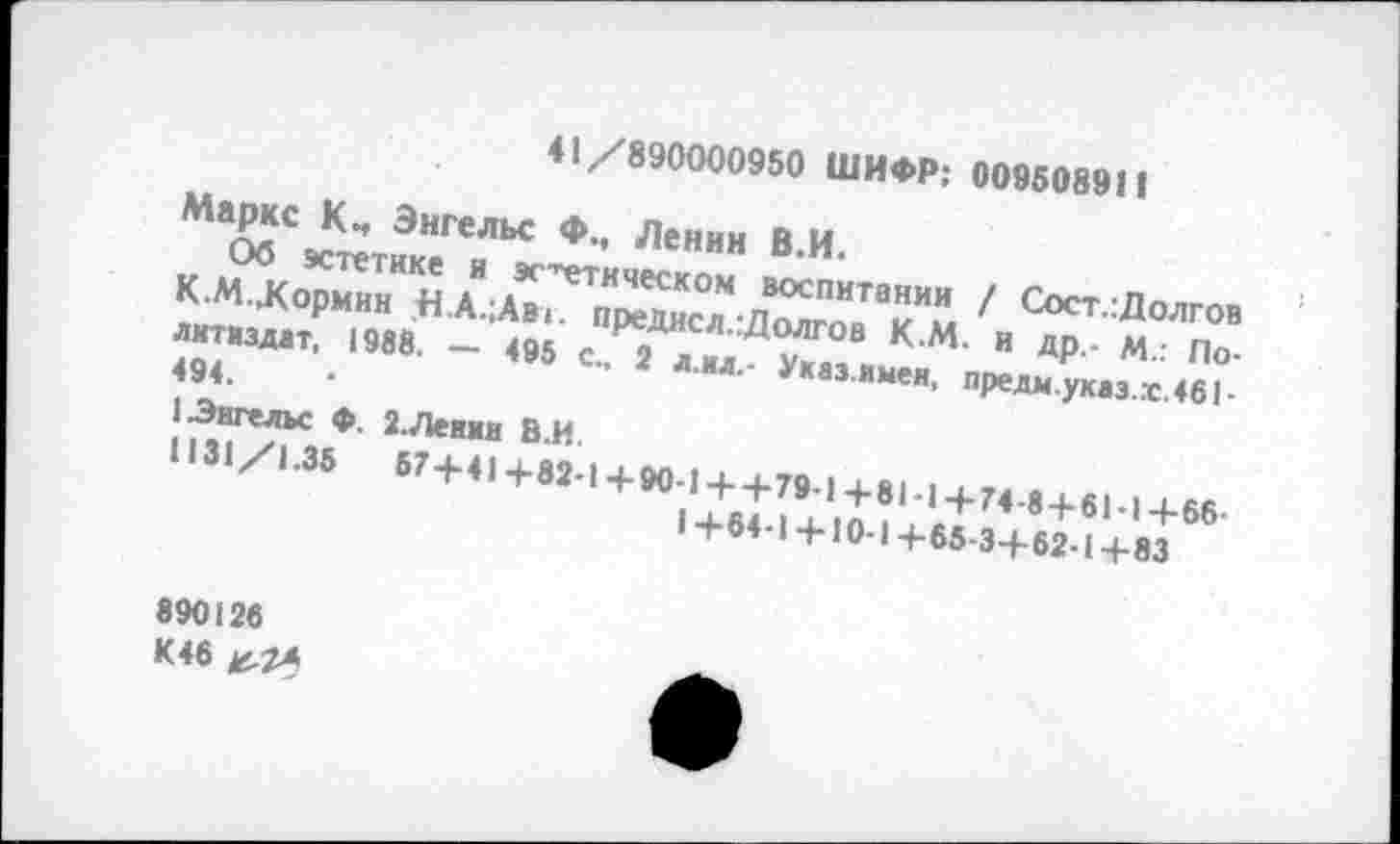 ﻿41/890000950 ШИФР: 009508911
Маркс Кч Энгельс Ф., Ленин В.И.
Об эстетике и этническом воспитании / Сост.:Долгов К.М.Хормин ,Н.А.;Авт. предисл.:Долгов К.М. и др,- М.: Политиздат, 1988. — 495	2 л.ил.- Указ.имен, предм.укаэ.х.461-
494.
1 Энгельс Ф. 2.Ленни В.И.
1131/1.35	67+41+82-1+90-1++79-1+81-1+74-8+61-1+66-
I +64-1 + 10-1 +65-3+62-1 +83
890126 К46